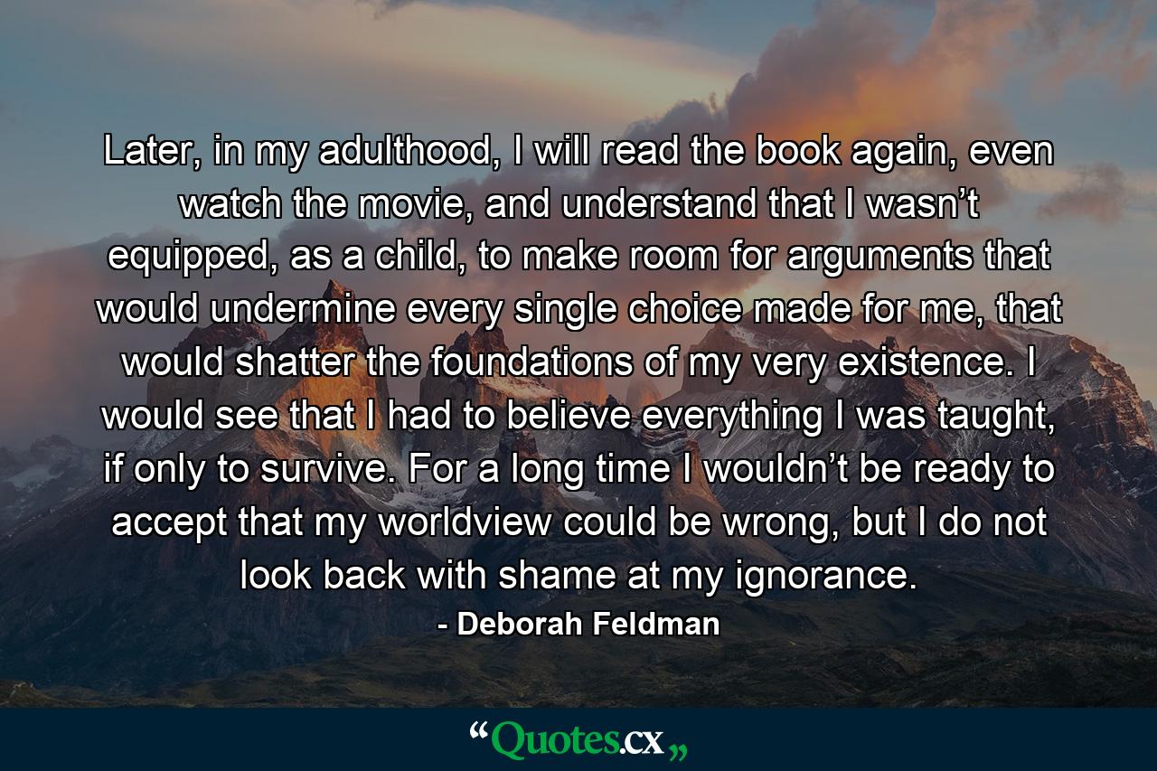 Later, in my adulthood, I will read the book again, even watch the movie, and understand that I wasn’t equipped, as a child, to make room for arguments that would undermine every single choice made for me, that would shatter the foundations of my very existence. I would see that I had to believe everything I was taught, if only to survive. For a long time I wouldn’t be ready to accept that my worldview could be wrong, but I do not look back with shame at my ignorance. - Quote by Deborah Feldman