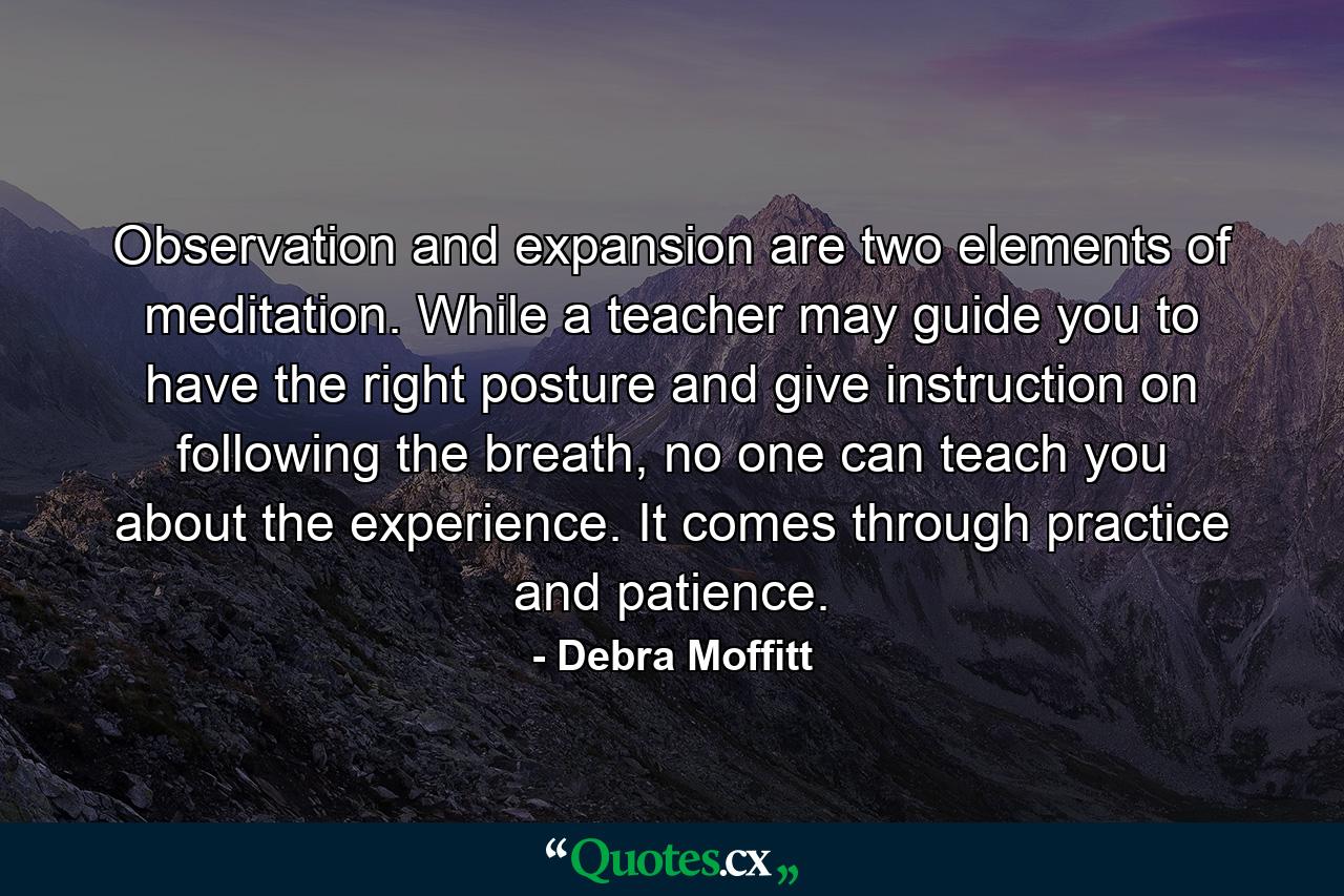 Observation and expansion are two elements of meditation. While a teacher may guide you to have the right posture and give instruction on following the breath, no one can teach you about the experience. It comes through practice and patience. - Quote by Debra Moffitt