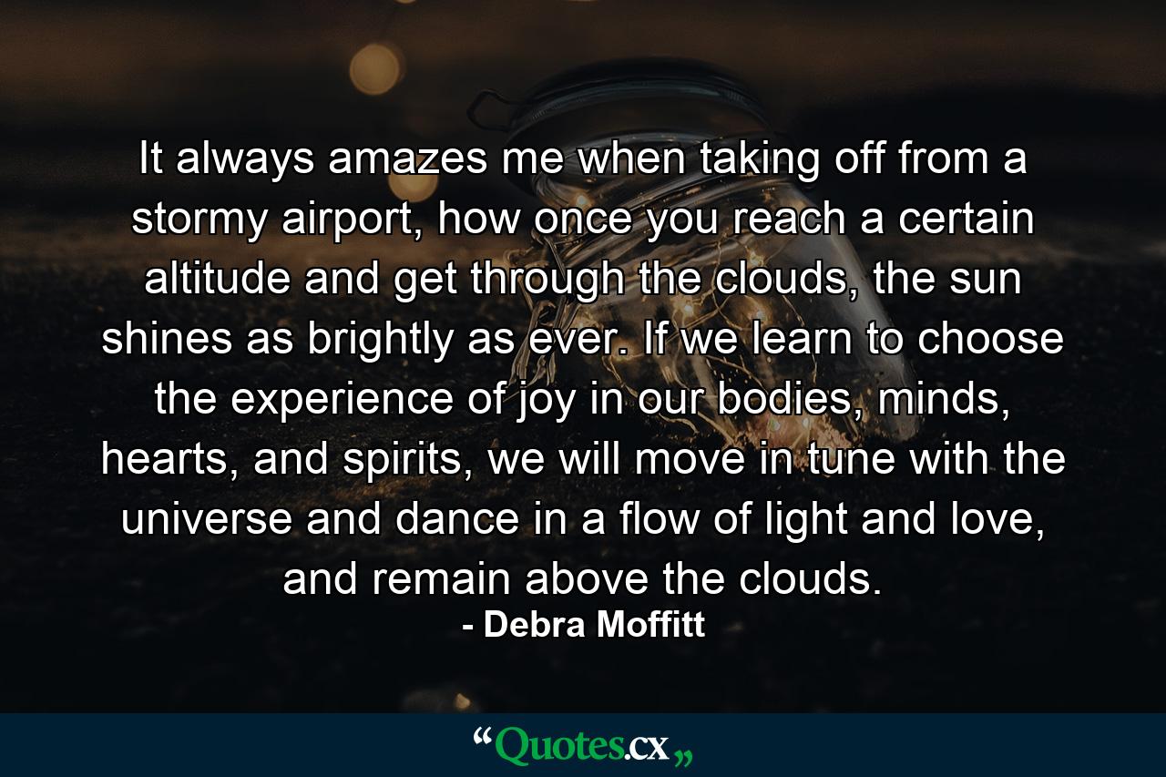 It always amazes me when taking off from a stormy airport, how once you reach a certain altitude and get through the clouds, the sun shines as brightly as ever. If we learn to choose the experience of joy in our bodies, minds, hearts, and spirits, we will move in tune with the universe and dance in a flow of light and love, and remain above the clouds. - Quote by Debra Moffitt