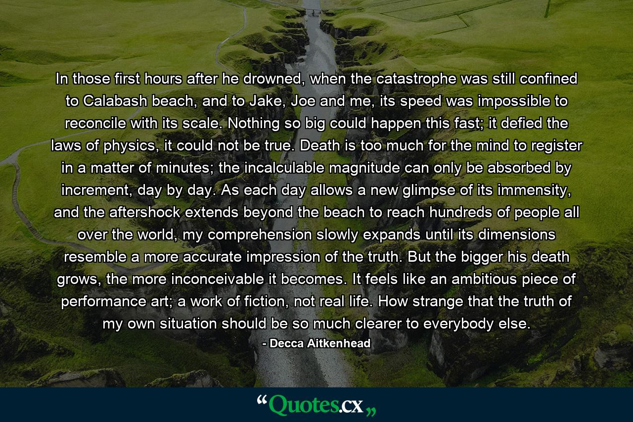 In those first hours after he drowned, when the catastrophe was still confined to Calabash beach, and to Jake, Joe and me, its speed was impossible to reconcile with its scale. Nothing so big could happen this fast; it defied the laws of physics, it could not be true. Death is too much for the mind to register in a matter of minutes; the incalculable magnitude can only be absorbed by increment, day by day. As each day allows a new glimpse of its immensity, and the aftershock extends beyond the beach to reach hundreds of people all over the world, my comprehension slowly expands until its dimensions resemble a more accurate impression of the truth. But the bigger his death grows, the more inconceivable it becomes. It feels like an ambitious piece of performance art; a work of fiction, not real life. How strange that the truth of my own situation should be so much clearer to everybody else. - Quote by Decca Aitkenhead