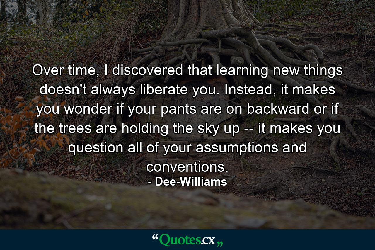 Over time, I discovered that learning new things doesn't always liberate you. Instead, it makes you wonder if your pants are on backward or if the trees are holding the sky up -- it makes you question all of your assumptions and conventions. - Quote by Dee-Williams