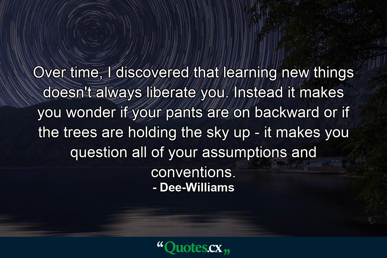 Over time, I discovered that learning new things doesn't always liberate you. Instead it makes you wonder if your pants are on backward or if the trees are holding the sky up - it makes you question all of your assumptions and conventions. - Quote by Dee-Williams