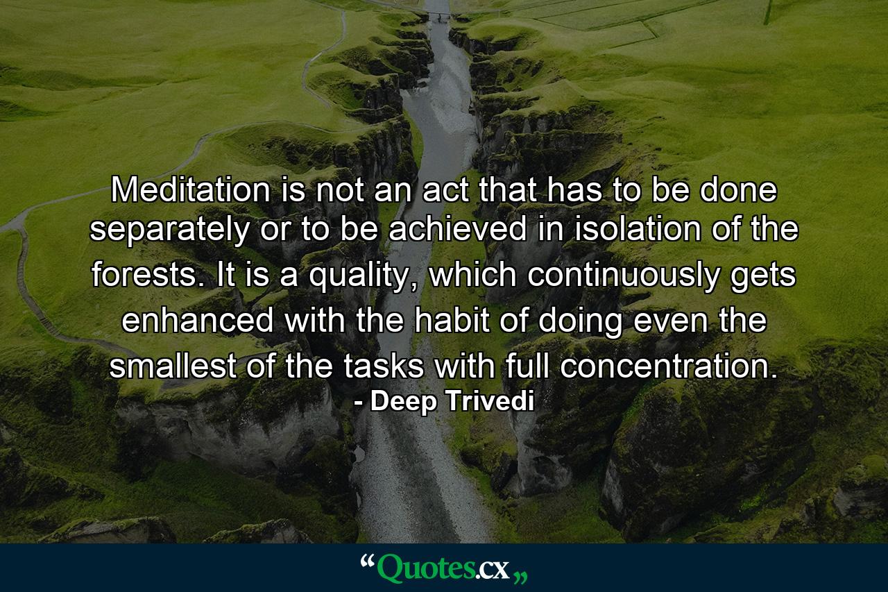 Meditation is not an act that has to be done separately or to be achieved in isolation of the forests. It is a quality, which continuously gets enhanced with the habit of doing even the smallest of the tasks with full concentration. - Quote by Deep Trivedi