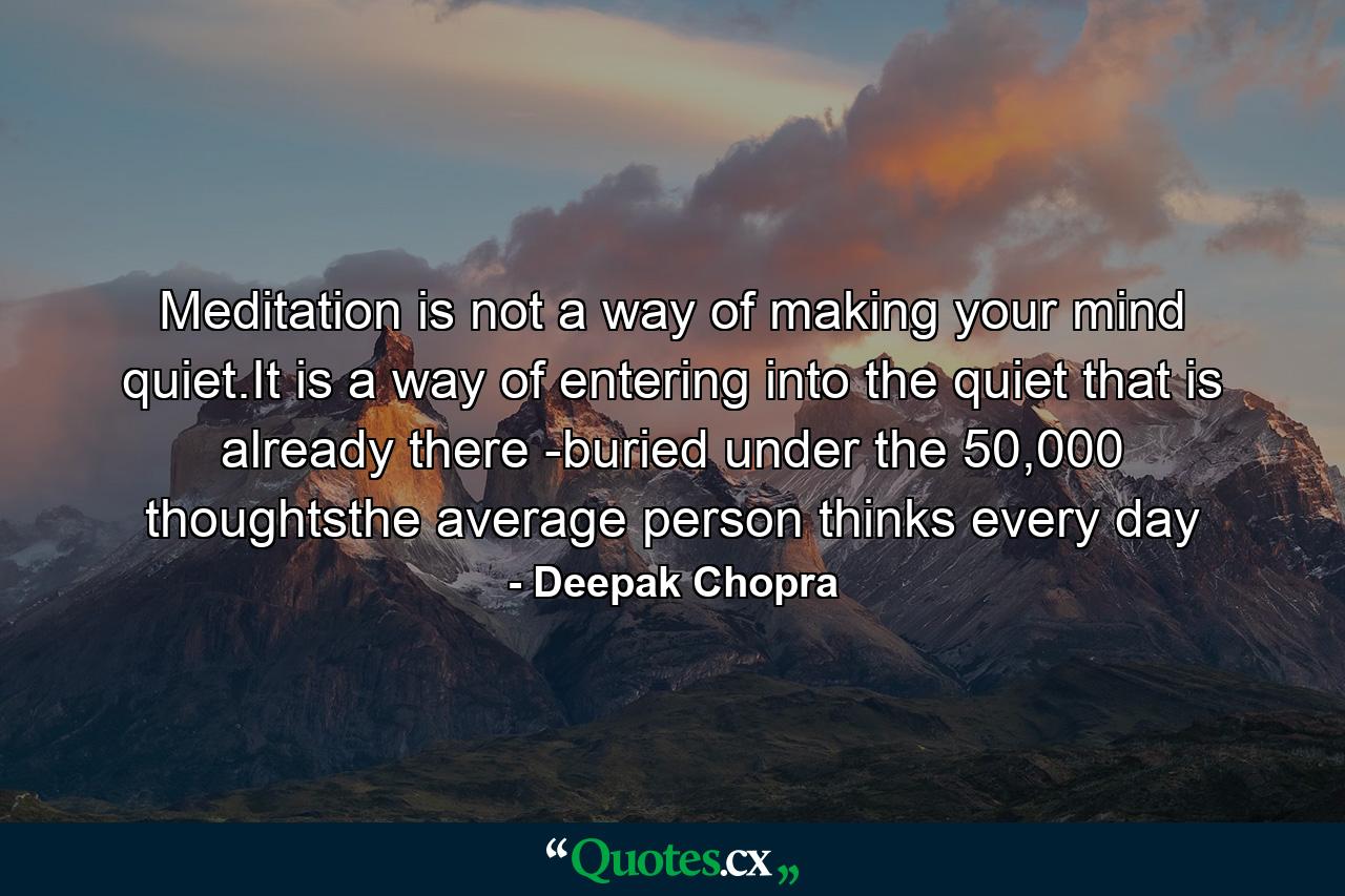 Meditation is not a way of making your mind quiet.It is a way of entering into the quiet that is already there -buried under the 50,000 thoughtsthe average person thinks every day - Quote by Deepak Chopra