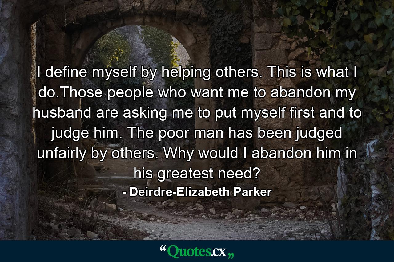 I define myself by helping others. This is what I do.Those people who want me to abandon my husband are asking me to put myself first and to judge him. The poor man has been judged unfairly by others. Why would I abandon him in his greatest need? - Quote by Deirdre-Elizabeth Parker