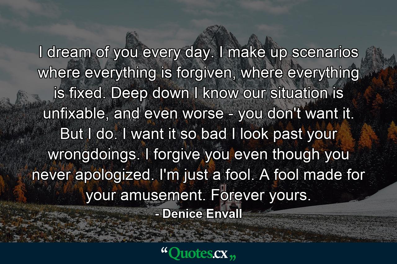 I dream of you every day. I make up scenarios where everything is forgiven, where everything is fixed. Deep down I know our situation is unfixable, and even worse - you don't want it. But I do. I want it so bad I look past your wrongdoings. I forgive you even though you never apologized. I'm just a fool. A fool made for your amusement. Forever yours. - Quote by Denice Envall