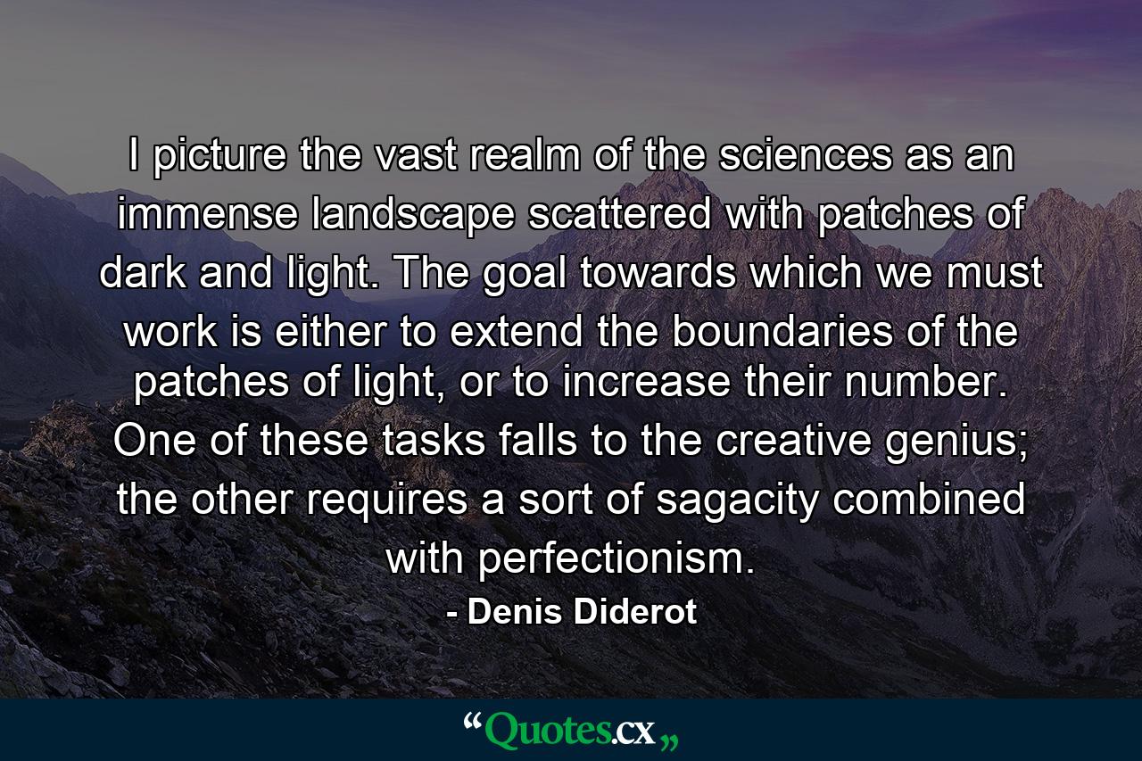 I picture the vast realm of the sciences as an immense landscape scattered with patches of dark and light. The goal towards which we must work is either to extend the boundaries of the patches of light, or to increase their number. One of these tasks falls to the creative genius; the other requires a sort of sagacity combined with perfectionism. - Quote by Denis Diderot