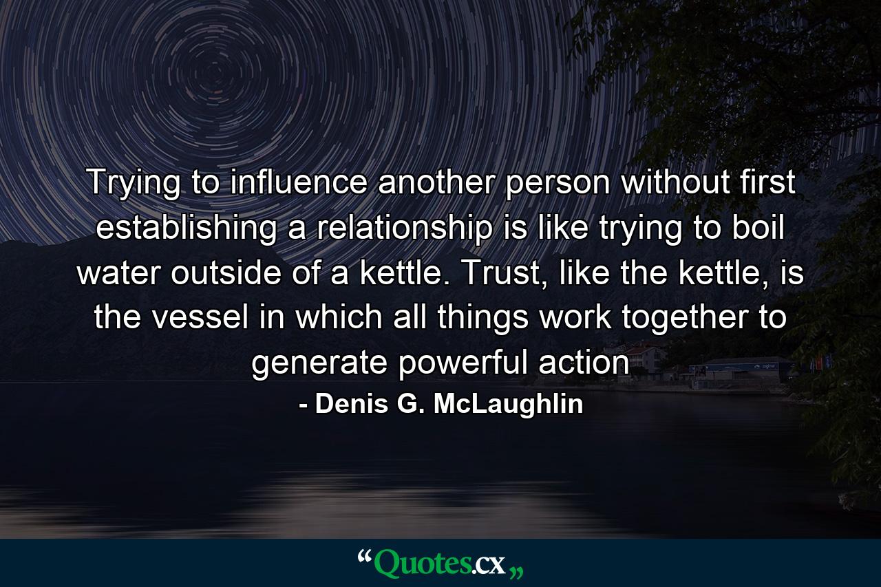 Trying to influence another person without first establishing a relationship is like trying to boil water outside of a kettle. Trust, like the kettle, is the vessel in which all things work together to generate powerful action - Quote by Denis G. McLaughlin