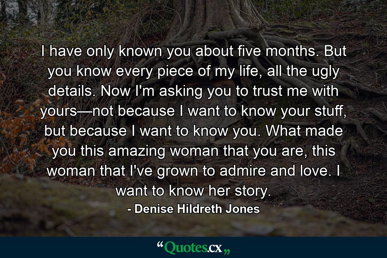 I have only known you about five months. But you know every piece of my life, all the ugly details. Now I'm asking you to trust me with yours—not because I want to know your stuff, but because I want to know you. What made you this amazing woman that you are, this woman that I've grown to admire and love. I want to know her story. - Quote by Denise Hildreth Jones