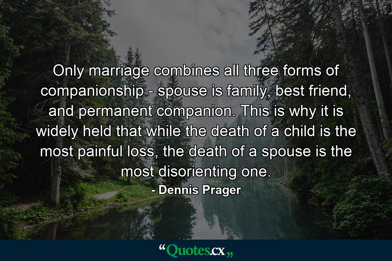 Only marriage combines all three forms of companionship - spouse is family, best friend, and permanent companion. This is why it is widely held that while the death of a child is the most painful loss, the death of a spouse is the most disorienting one. - Quote by Dennis Prager