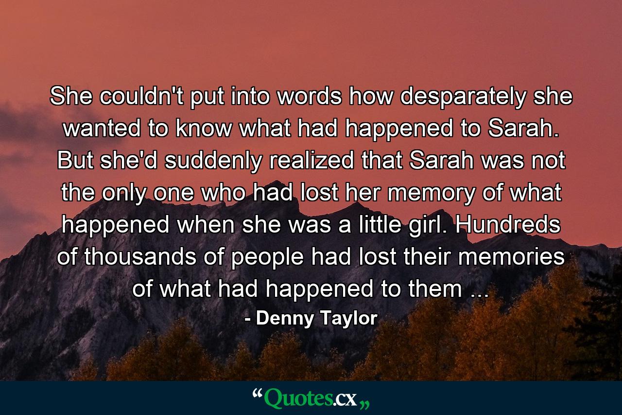 She couldn't put into words how desparately she wanted to know what had happened to Sarah. But she'd suddenly realized that Sarah was not the only one who had lost her memory of what happened when she was a little girl. Hundreds of thousands of people had lost their memories of what had happened to them ... - Quote by Denny Taylor