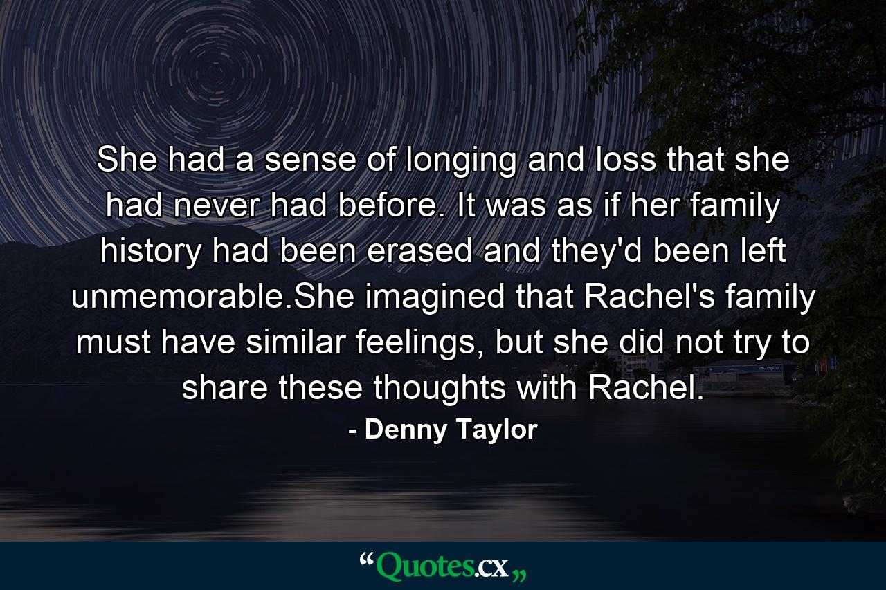 She had a sense of longing and loss that she had never had before. It was as if her family history had been erased and they'd been left unmemorable.She imagined that Rachel's family must have similar feelings, but she did not try to share these thoughts with Rachel. - Quote by Denny Taylor