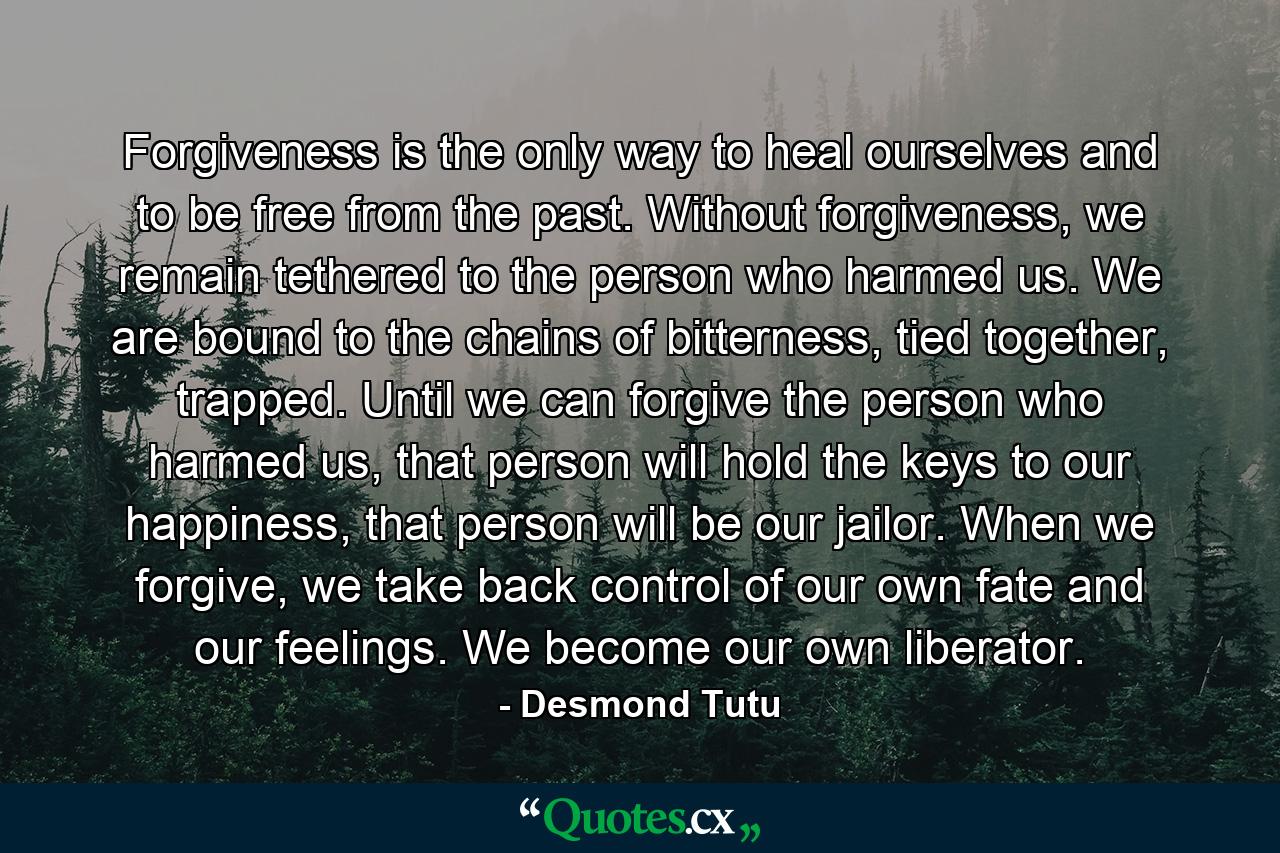 Forgiveness is the only way to heal ourselves and to be free from the past. Without forgiveness, we remain tethered to the person who harmed us. We are bound to the chains of bitterness, tied together, trapped. Until we can forgive the person who harmed us, that person will hold the keys to our happiness, that person will be our jailor. When we forgive, we take back control of our own fate and our feelings. We become our own liberator. - Quote by Desmond Tutu