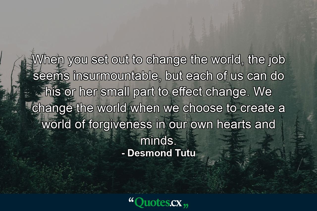 When you set out to change the world, the job seems insurmountable, but each of us can do his or her small part to effect change. We change the world when we choose to create a world of forgiveness in our own hearts and minds. - Quote by Desmond Tutu