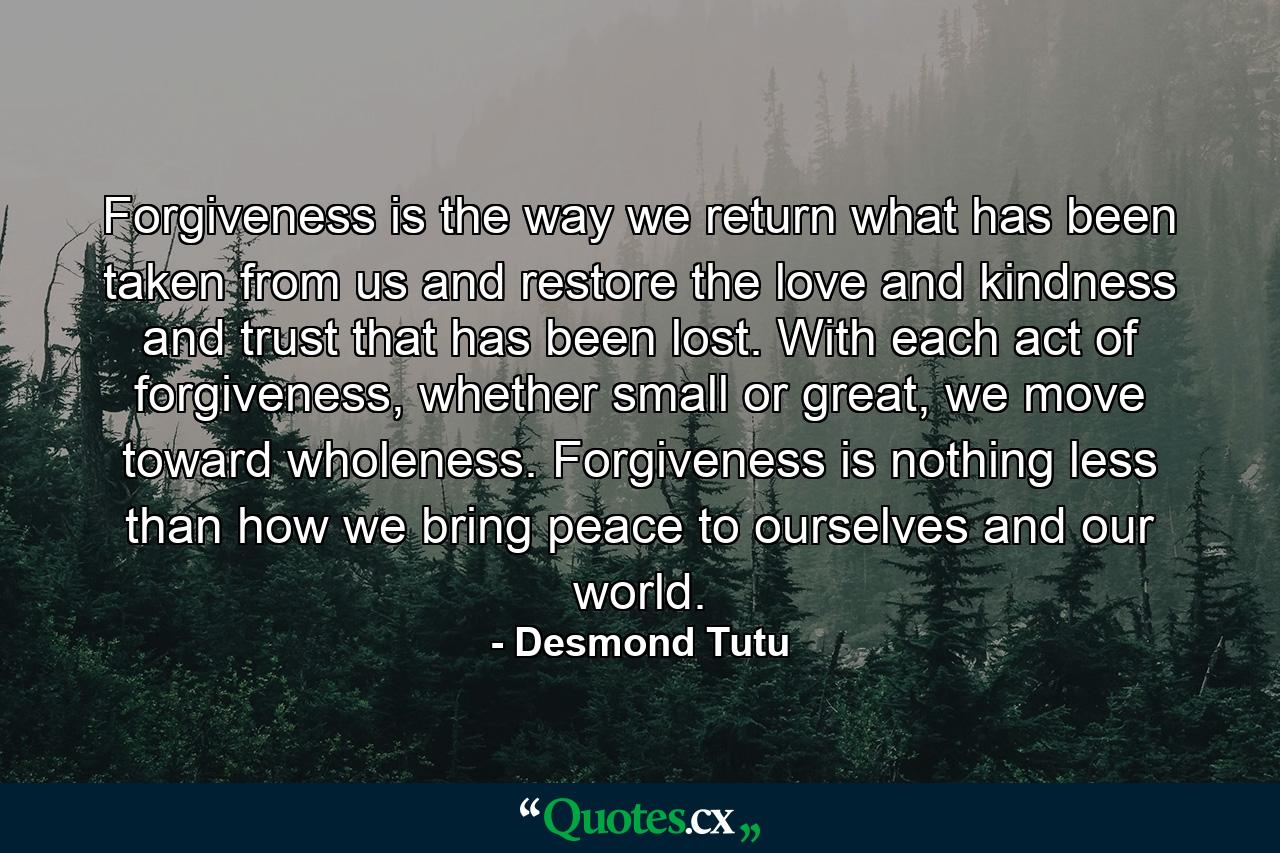 Forgiveness is the way we return what has been taken from us and restore the love and kindness and trust that has been lost. With each act of forgiveness, whether small or great, we move toward wholeness. Forgiveness is nothing less than how we bring peace to ourselves and our world. - Quote by Desmond Tutu