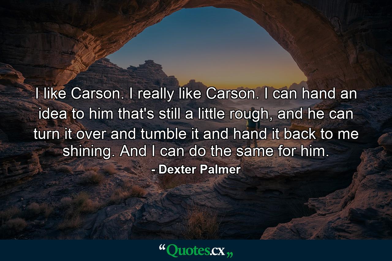 I like Carson. I really like Carson. I can hand an idea to him that's still a little rough, and he can turn it over and tumble it and hand it back to me shining. And I can do the same for him. - Quote by Dexter Palmer