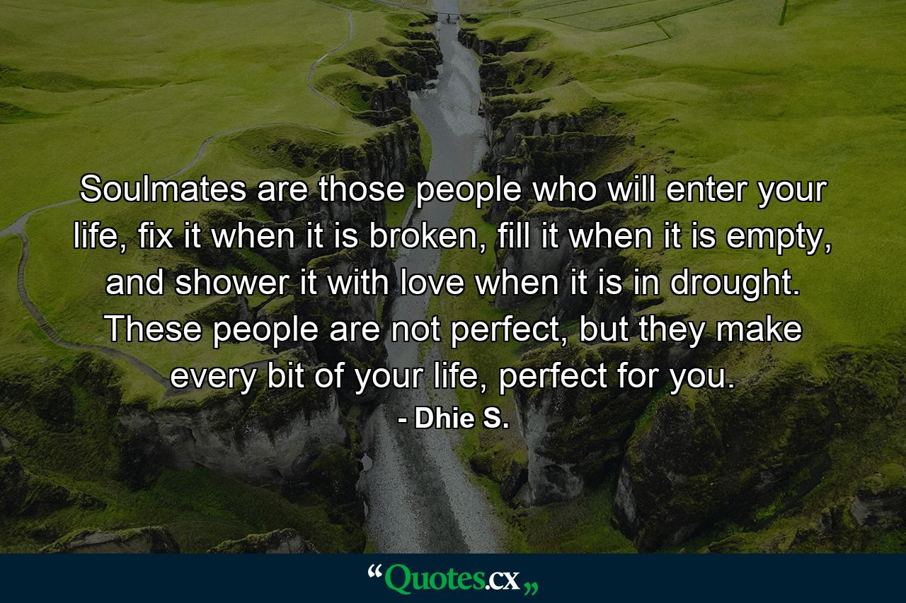 Soulmates are those people who will enter your life, fix it when it is broken, fill it when it is empty, and shower it with love when it is in drought. These people are not perfect, but they make every bit of your life, perfect for you. - Quote by Dhie S.