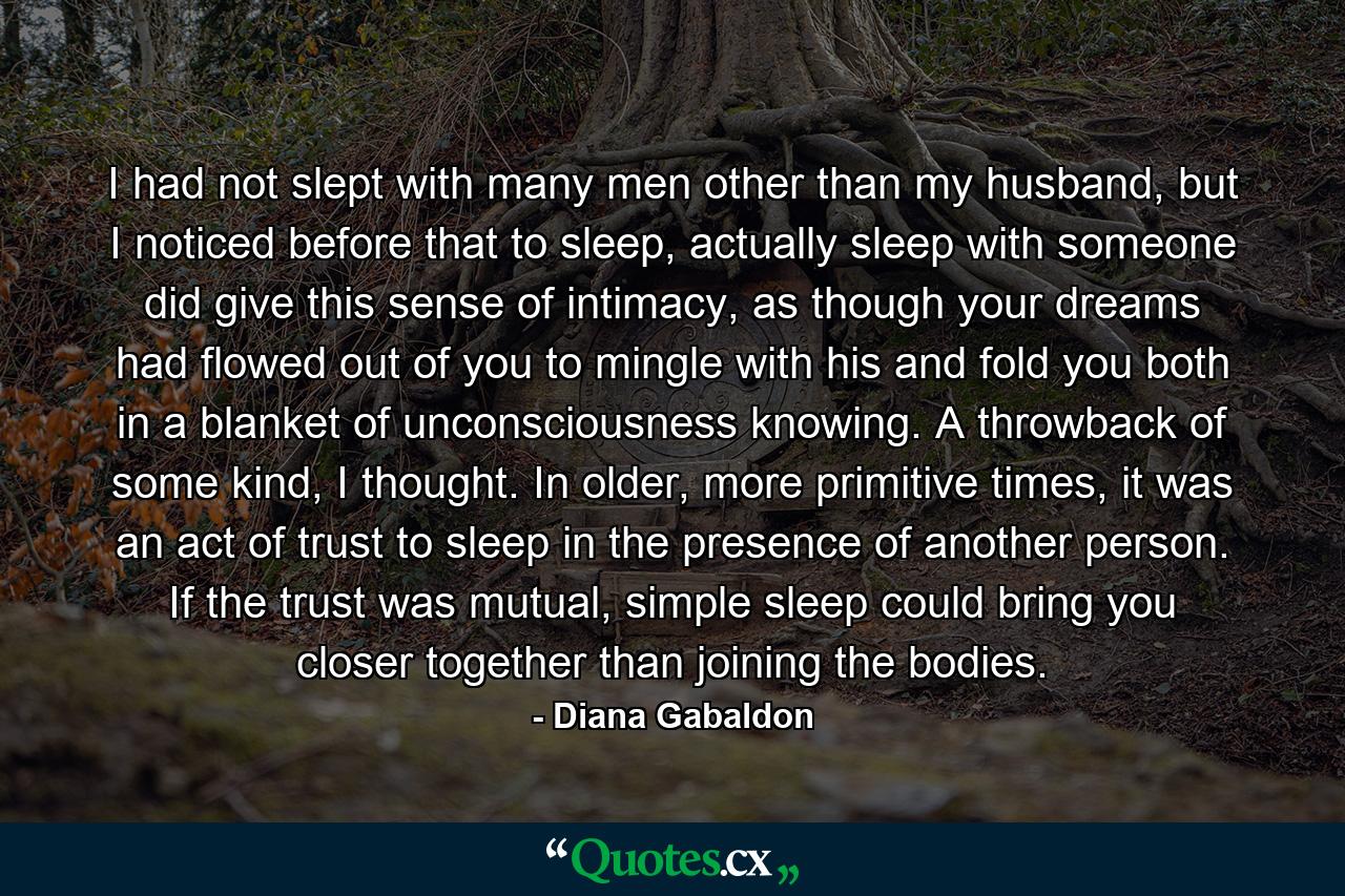 I had not slept with many men other than my husband, but I noticed before that to sleep, actually sleep with someone did give this sense of intimacy, as though your dreams had flowed out of you to mingle with his and fold you both in a blanket of unconsciousness knowing. A throwback of some kind, I thought. In older, more primitive times, it was an act of trust to sleep in the presence of another person. If the trust was mutual, simple sleep could bring you closer together than joining the bodies. - Quote by Diana Gabaldon