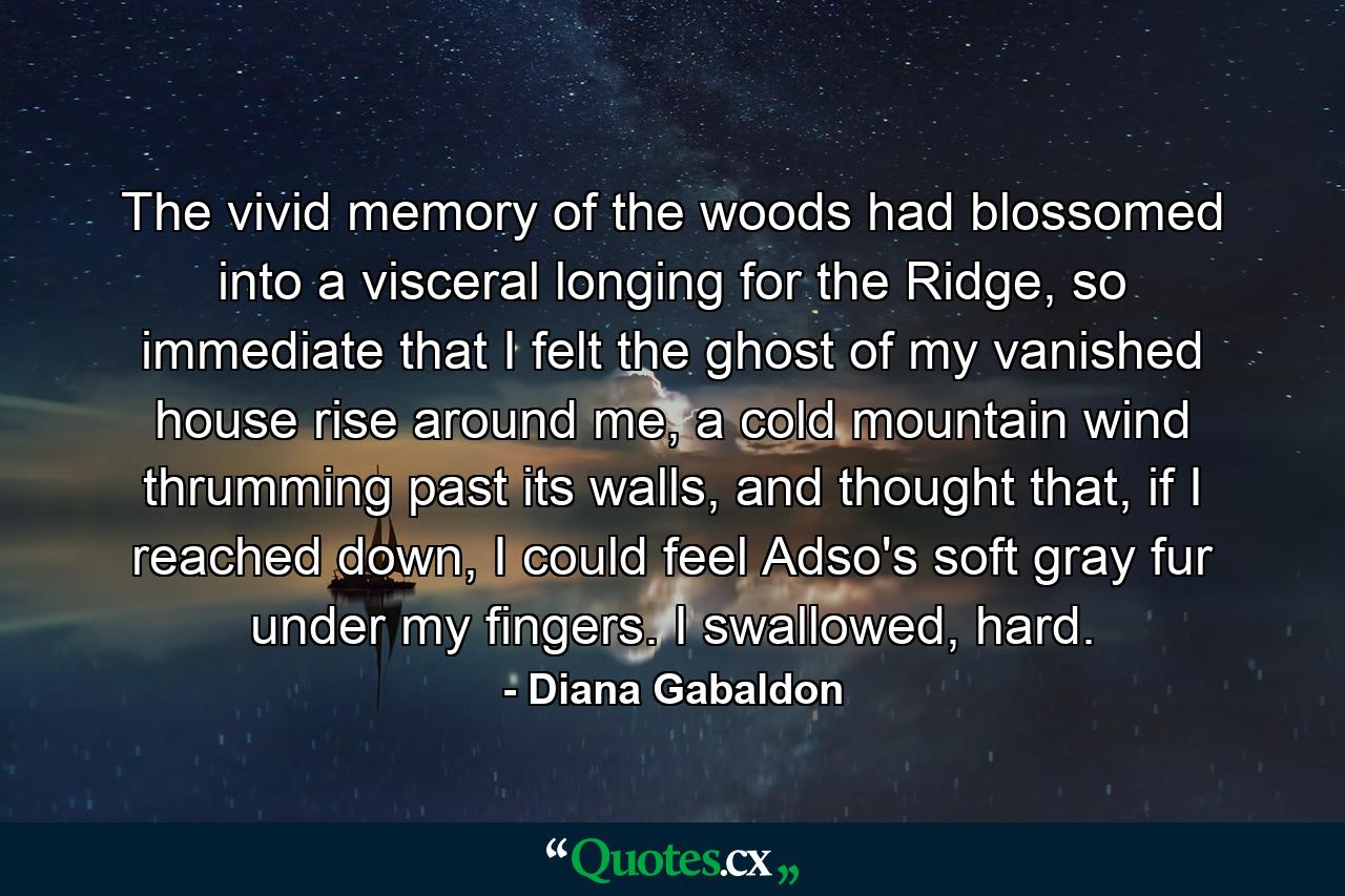 The vivid memory of the woods had blossomed into a visceral longing for the Ridge, so immediate that I felt the ghost of my vanished house rise around me, a cold mountain wind thrumming past its walls, and thought that, if I reached down, I could feel Adso's soft gray fur under my fingers. I swallowed, hard. - Quote by Diana Gabaldon