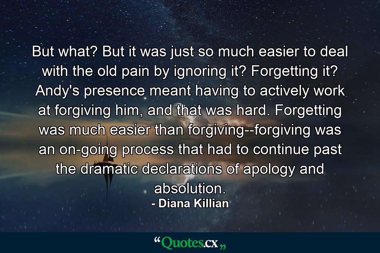 But what? But it was just so much easier to deal with the old pain by ignoring it? Forgetting it? Andy's presence meant having to actively work at forgiving him, and that was hard. Forgetting was much easier than forgiving--forgiving was an on-going process that had to continue past the dramatic declarations of apology and absolution. - Quote by Diana Killian