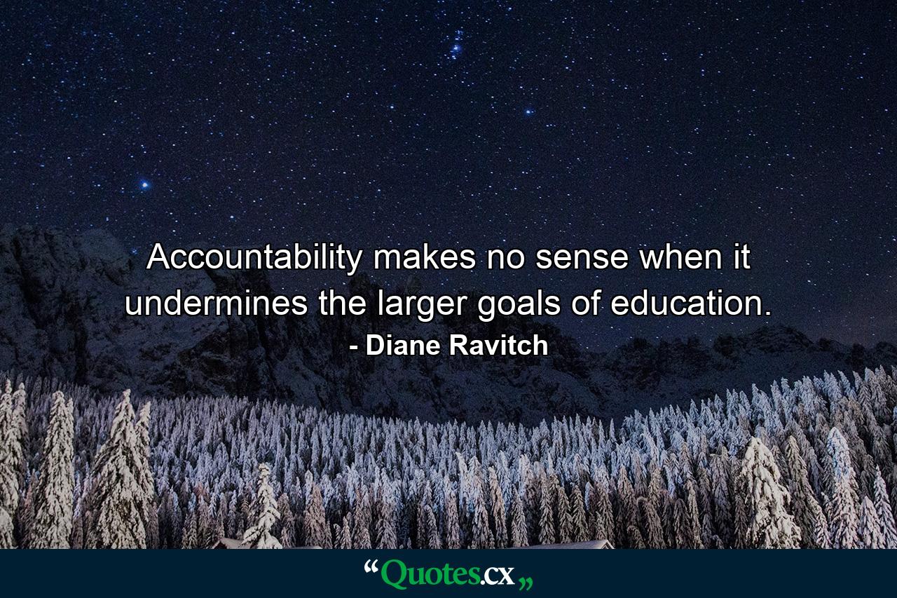 Accountability makes no sense when it undermines the larger goals of education. - Quote by Diane Ravitch