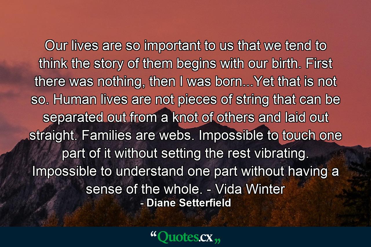 Our lives are so important to us that we tend to think the story of them begins with our birth. First there was nothing, then I was born...Yet that is not so. Human lives are not pieces of string that can be separated out from a knot of others and laid out straight. Families are webs. Impossible to touch one part of it without setting the rest vibrating. Impossible to understand one part without having a sense of the whole. - Vida Winter - Quote by Diane Setterfield