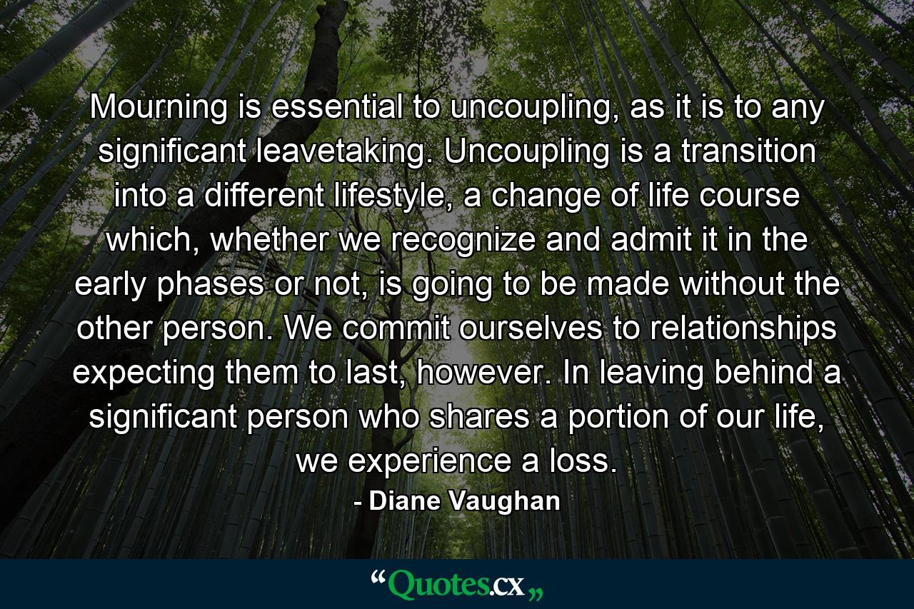 Mourning is essential to uncoupling, as it is to any significant leavetaking. Uncoupling is a transition into a different lifestyle, a change of life course which, whether we recognize and admit it in the early phases or not, is going to be made without the other person. We commit ourselves to relationships expecting them to last, however. In leaving behind a significant person who shares a portion of our life, we experience a loss. - Quote by Diane Vaughan