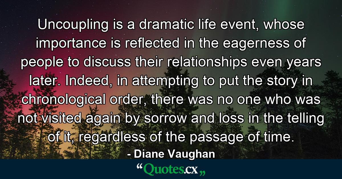 Uncoupling is a dramatic life event, whose importance is reflected in the eagerness of people to discuss their relationships even years later. Indeed, in attempting to put the story in chronological order, there was no one who was not visited again by sorrow and loss in the telling of it, regardless of the passage of time. - Quote by Diane Vaughan