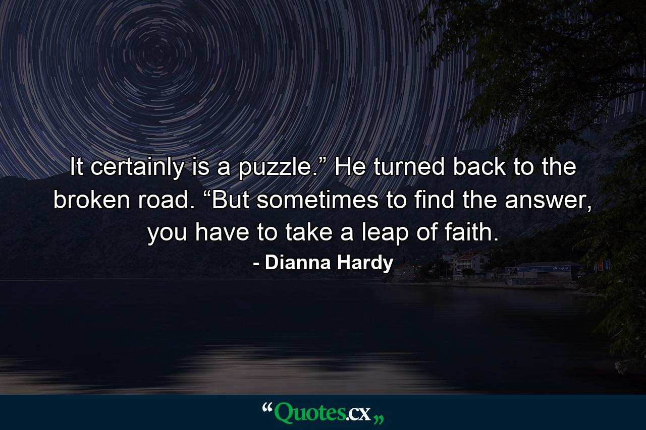 It certainly is a puzzle.” He turned back to the broken road. “But sometimes to find the answer, you have to take a leap of faith. - Quote by Dianna Hardy