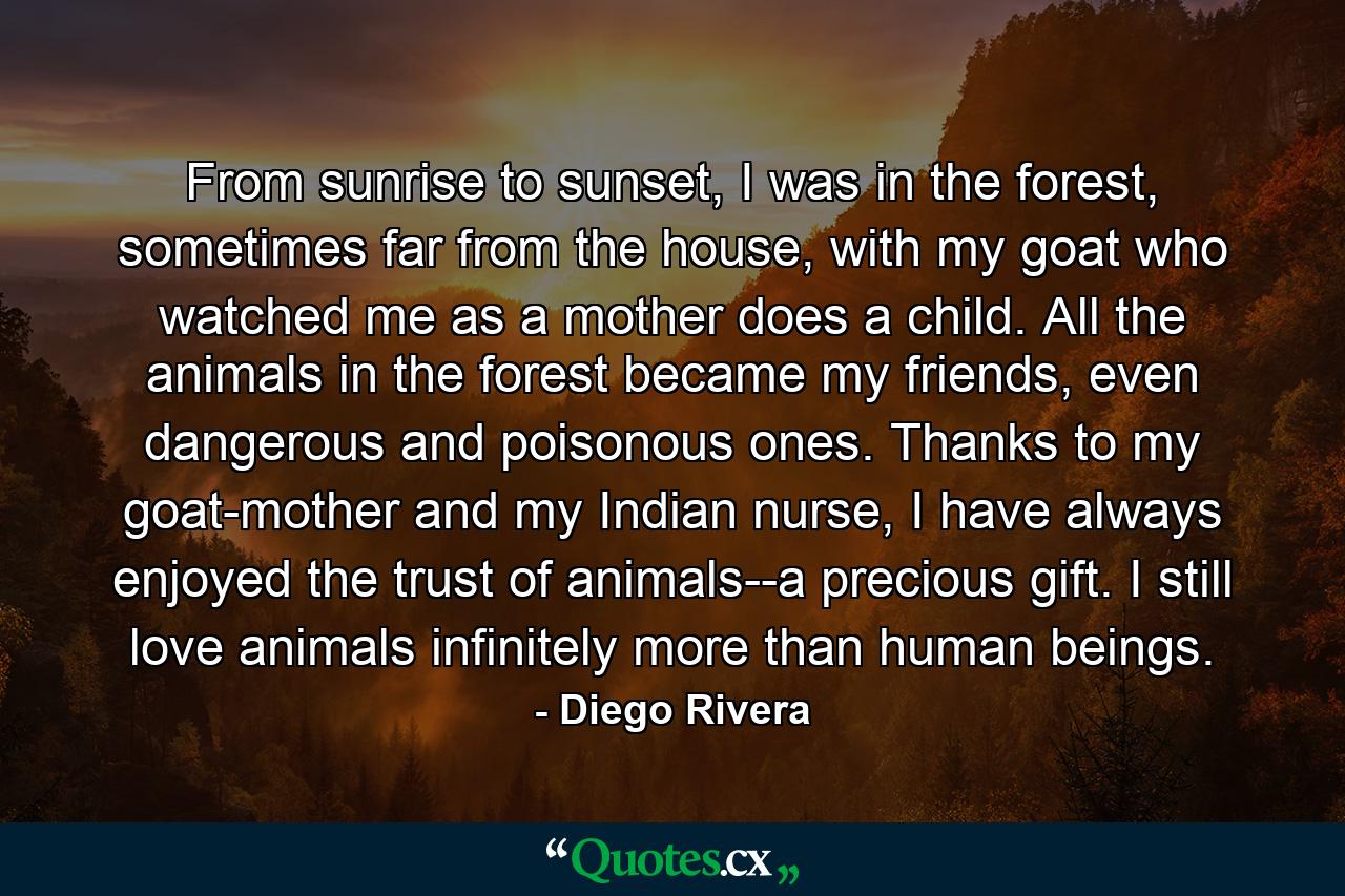 From sunrise to sunset, I was in the forest, sometimes far from the house, with my goat who watched me as a mother does a child. All the animals in the forest became my friends, even dangerous and poisonous ones. Thanks to my goat-mother and my Indian nurse, I have always enjoyed the trust of animals--a precious gift. I still love animals infinitely more than human beings. - Quote by Diego Rivera