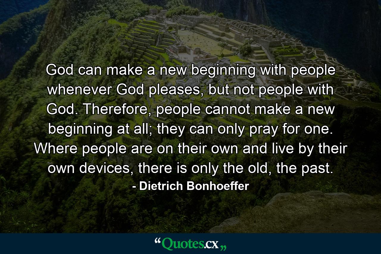 God can make a new beginning with people whenever God pleases, but not people with God. Therefore, people cannot make a new beginning at all; they can only pray for one. Where people are on their own and live by their own devices, there is only the old, the past. - Quote by Dietrich Bonhoeffer