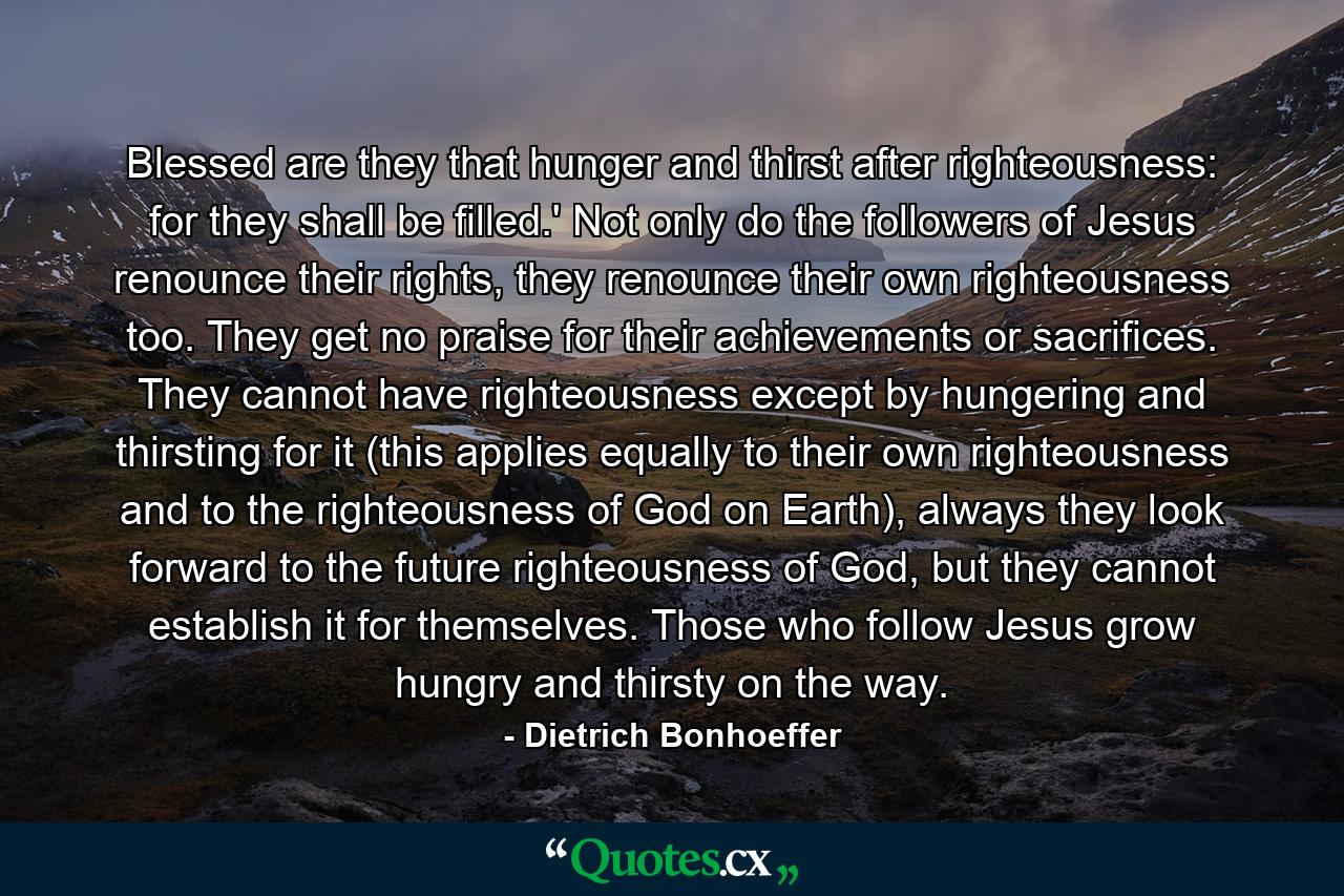 Blessed are they that hunger and thirst after righteousness: for they shall be filled.' Not only do the followers of Jesus renounce their rights, they renounce their own righteousness too. They get no praise for their achievements or sacrifices. They cannot have righteousness except by hungering and thirsting for it (this applies equally to their own righteousness and to the righteousness of God on Earth), always they look forward to the future righteousness of God, but they cannot establish it for themselves. Those who follow Jesus grow hungry and thirsty on the way. - Quote by Dietrich Bonhoeffer