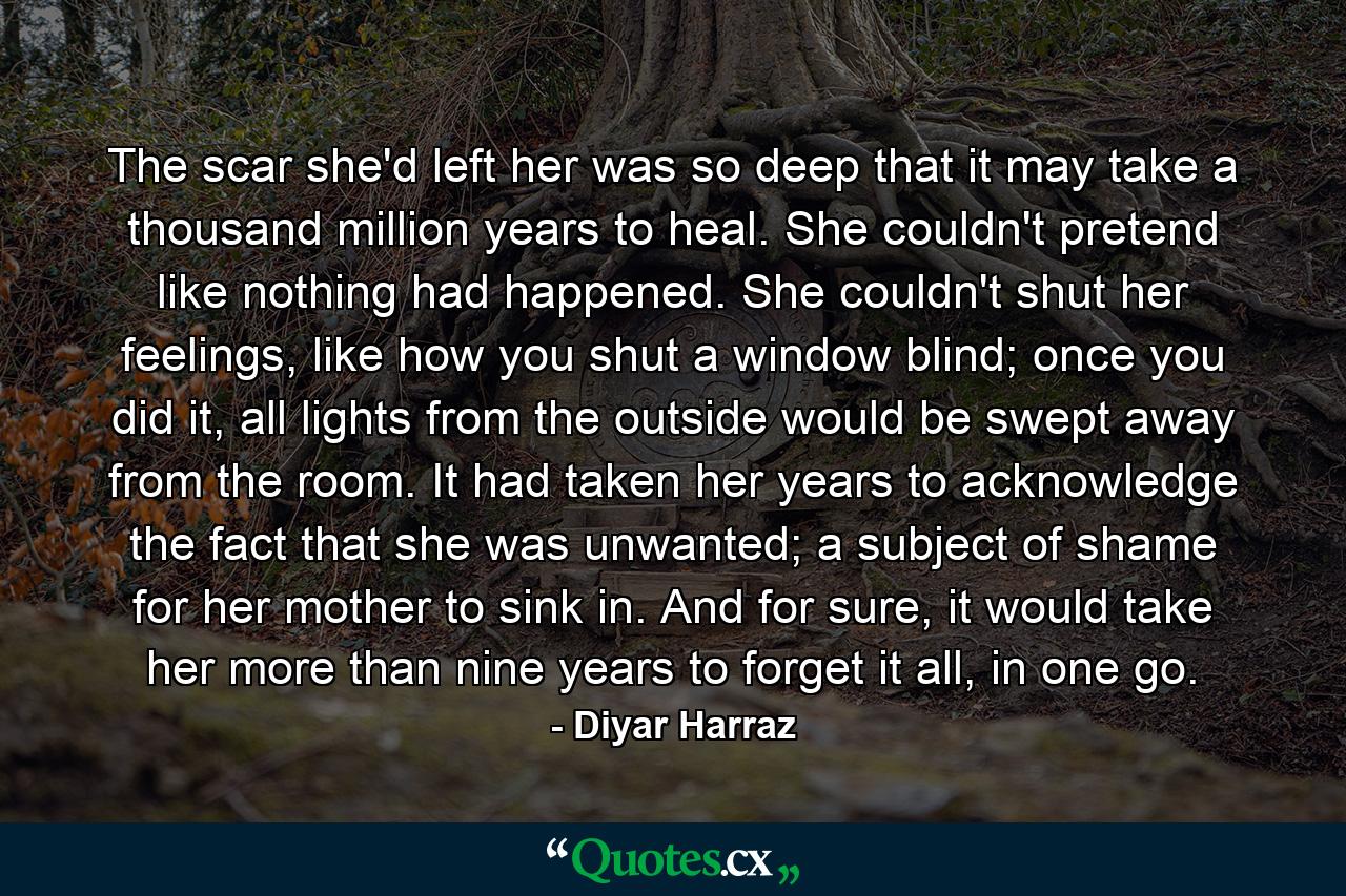 The scar she'd left her was so deep that it may take a thousand million years to heal. She couldn't pretend like nothing had happened. She couldn't shut her feelings, like how you shut a window blind; once you did it, all lights from the outside would be swept away from the room. It had taken her years to acknowledge the fact that she was unwanted; a subject of shame for her mother to sink in. And for sure, it would take her more than nine years to forget it all, in one go. - Quote by Diyar Harraz