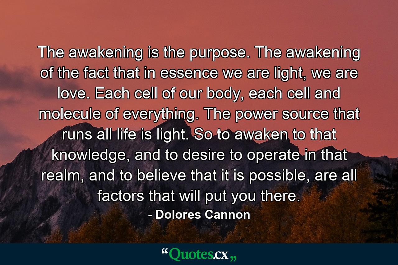 The awakening is the purpose. The awakening of the fact that in essence we are light, we are love. Each cell of our body, each cell and molecule of everything. The power source that runs all life is light. So to awaken to that knowledge, and to desire to operate in that realm, and to believe that it is possible, are all factors that will put you there. - Quote by Dolores Cannon