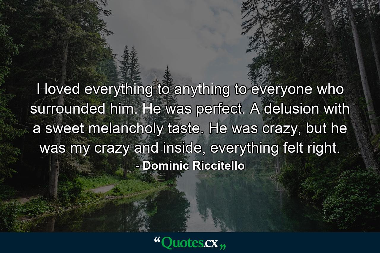 I loved everything to anything to everyone who surrounded him. He was perfect. A delusion with a sweet melancholy taste. He was crazy, but he was my crazy and inside, everything felt right. - Quote by Dominic Riccitello