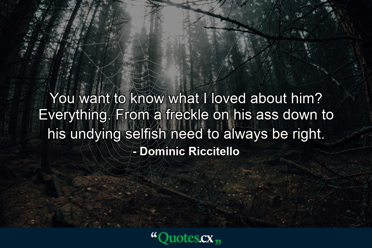 You want to know what I loved about him? Everything. From a freckle on his ass down to his undying selfish need to always be right. - Quote by Dominic Riccitello