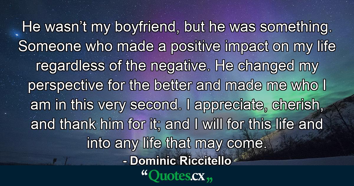 He wasn’t my boyfriend, but he was something. Someone who made a positive impact on my life regardless of the negative. He changed my perspective for the better and made me who I am in this very second. I appreciate, cherish, and thank him for it; and I will for this life and into any life that may come. - Quote by Dominic Riccitello