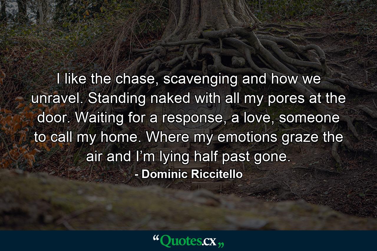 I like the chase, scavenging and how we unravel. Standing naked with all my pores at the door. Waiting for a response, a love, someone to call my home. Where my emotions graze the air and I’m lying half past gone. - Quote by Dominic Riccitello