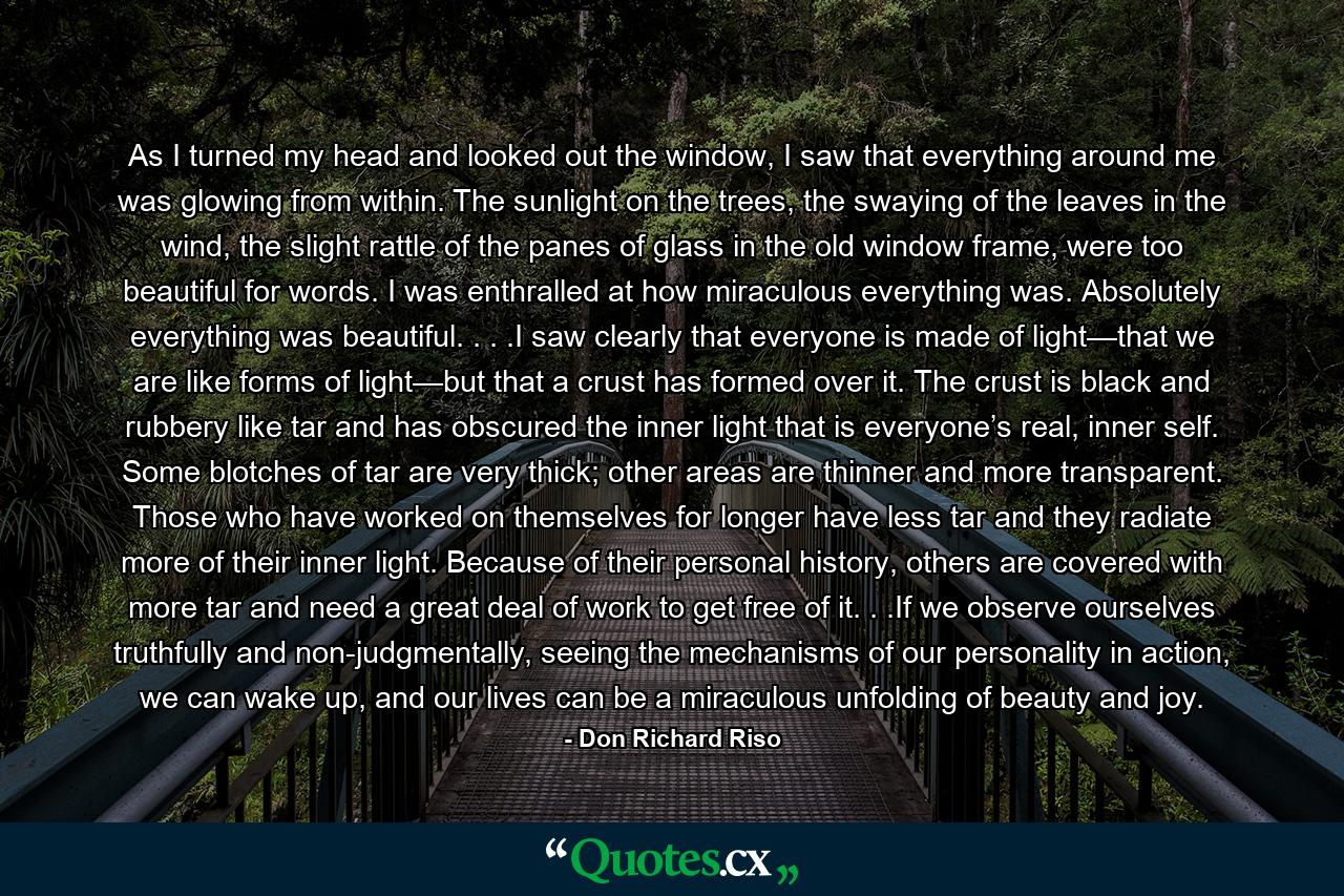 As I turned my head and looked out the window, I saw that everything around me was glowing from within. The sunlight on the trees, the swaying of the leaves in the wind, the slight rattle of the panes of glass in the old window frame, were too beautiful for words. I was enthralled at how miraculous everything was. Absolutely everything was beautiful. . . .I saw clearly that everyone is made of light—that we are like forms of light—but that a crust has formed over it. The crust is black and rubbery like tar and has obscured the inner light that is everyone’s real, inner self. Some blotches of tar are very thick; other areas are thinner and more transparent. Those who have worked on themselves for longer have less tar and they radiate more of their inner light. Because of their personal history, others are covered with more tar and need a great deal of work to get free of it. . .If we observe ourselves truthfully and non-judgmentally, seeing the mechanisms of our personality in action, we can wake up, and our lives can be a miraculous unfolding of beauty and joy. - Quote by Don Richard Riso