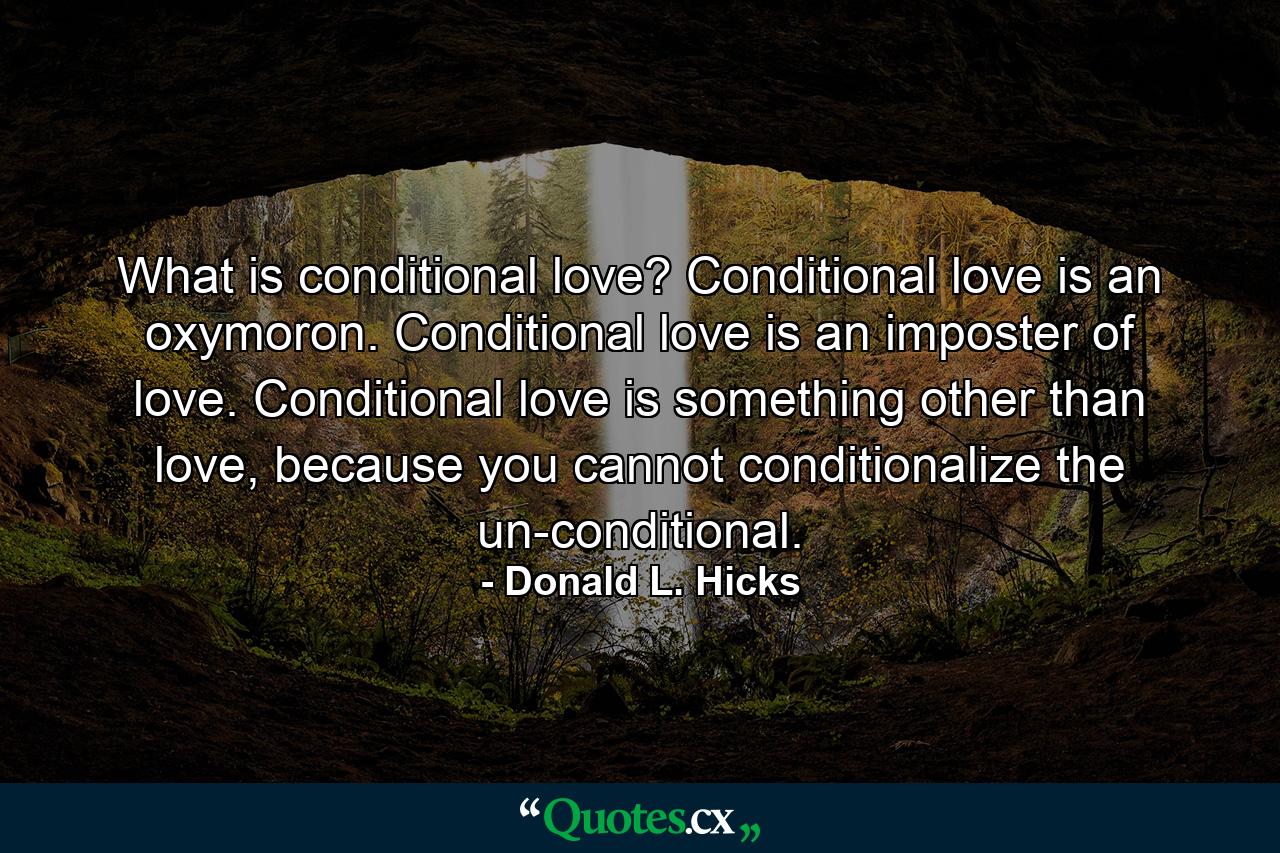 What is conditional love? Conditional love is an oxymoron.  Conditional love is an imposter of love.  Conditional love is something other than love,  because you cannot conditionalize the un-conditional. - Quote by Donald L. Hicks