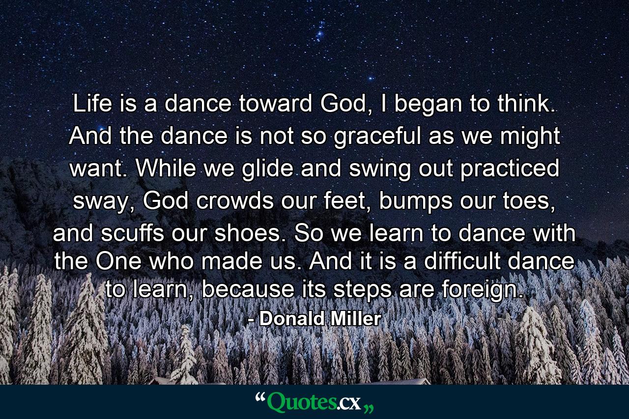 Life is a dance toward God, I began to think. And the dance is not so graceful as we might want. While we glide and swing out practiced sway, God crowds our feet, bumps our toes, and scuffs our shoes. So we learn to dance with the One who made us. And it is a difficult dance to learn, because its steps are foreign. - Quote by Donald Miller