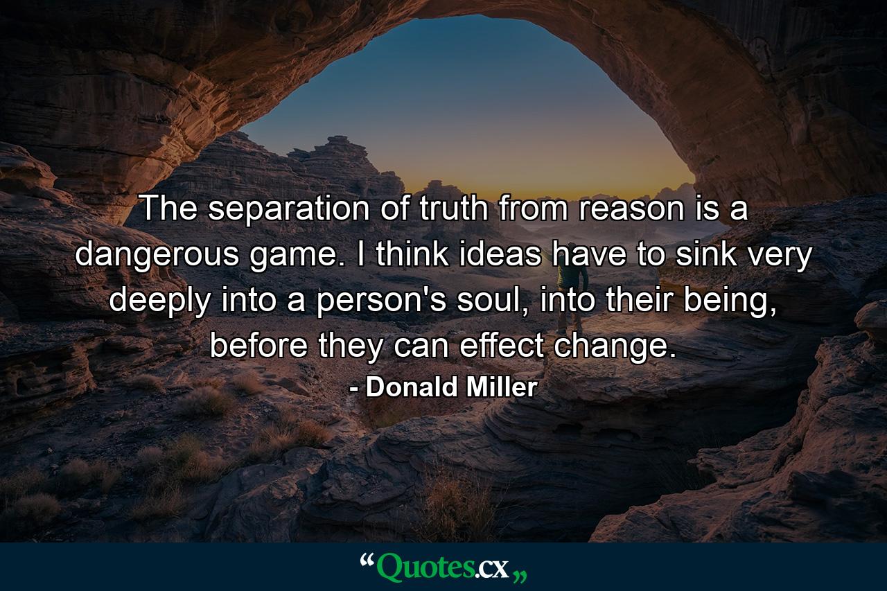 The separation of truth from reason is a dangerous game. I think ideas have to sink very deeply into a person's soul, into their being, before they can effect change. - Quote by Donald Miller