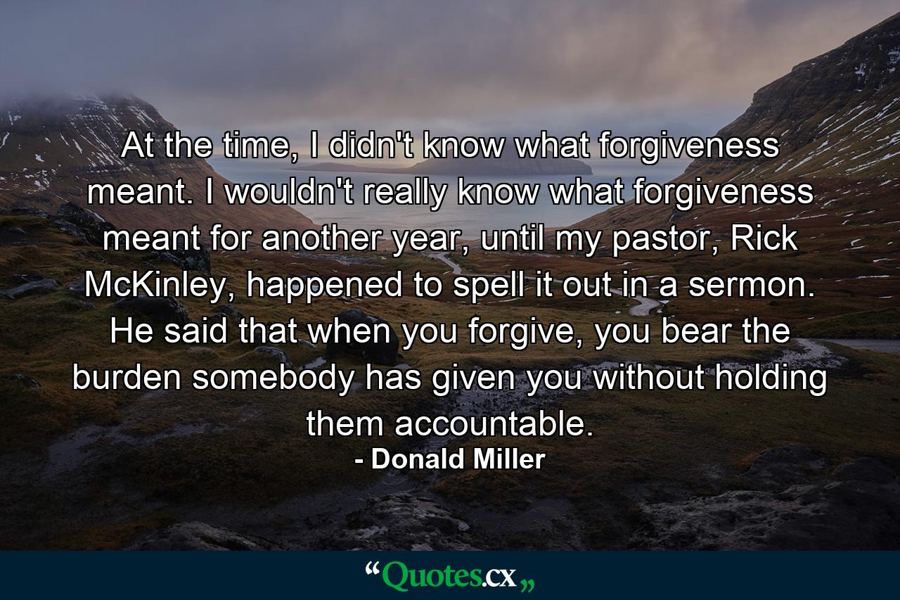 At the time, I didn't know what forgiveness meant. I wouldn't really know what forgiveness meant for another year, until my pastor, Rick McKinley, happened to spell it out in a sermon. He said that when you forgive, you bear the burden somebody has given you without holding them accountable. - Quote by Donald Miller