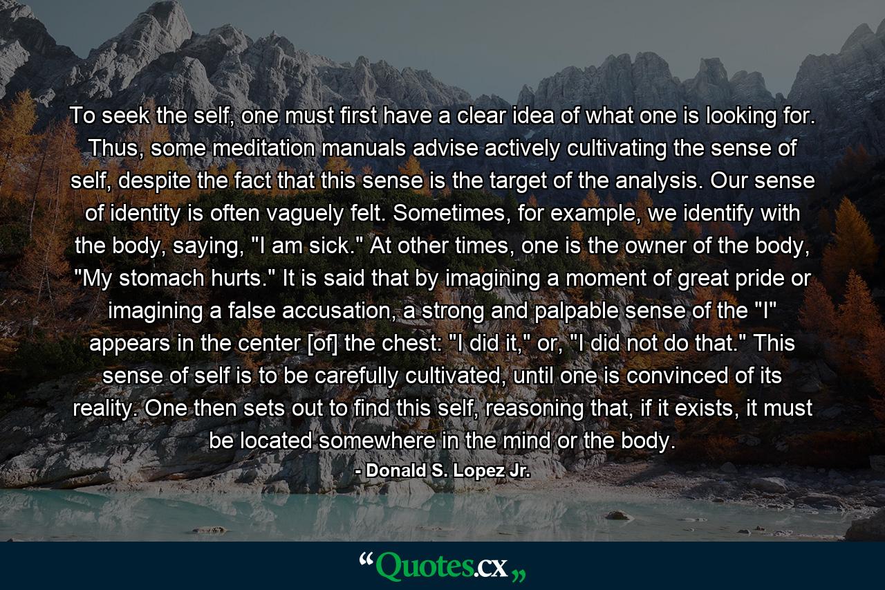 To seek the self, one must first have a clear idea of what one is looking for. Thus, some meditation manuals advise actively cultivating the sense of self, despite the fact that this sense is the target of the analysis. Our sense of identity is often vaguely felt. Sometimes, for example, we identify with the body, saying, 