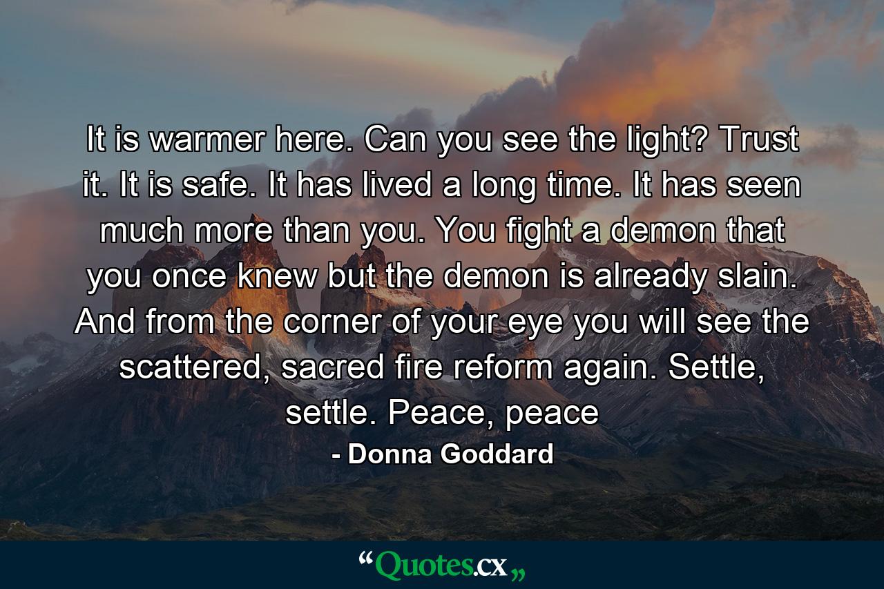 It is warmer here. Can you see the light? Trust it. It is safe. It has lived a long time. It has seen much more than you. You fight a demon that you once knew but the demon is already slain. And from the corner of your eye you will see the scattered, sacred fire reform again. Settle, settle. Peace, peace - Quote by Donna Goddard