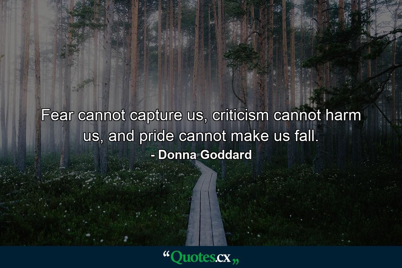 Fear cannot capture us, criticism cannot harm us, and pride cannot make us fall. - Quote by Donna Goddard