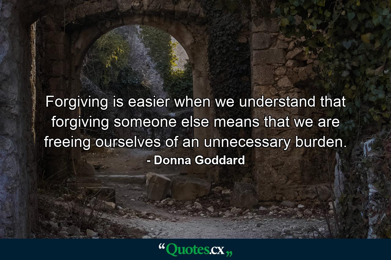 Forgiving is easier when we understand that forgiving someone else means that we are freeing ourselves of an unnecessary burden. - Quote by Donna Goddard