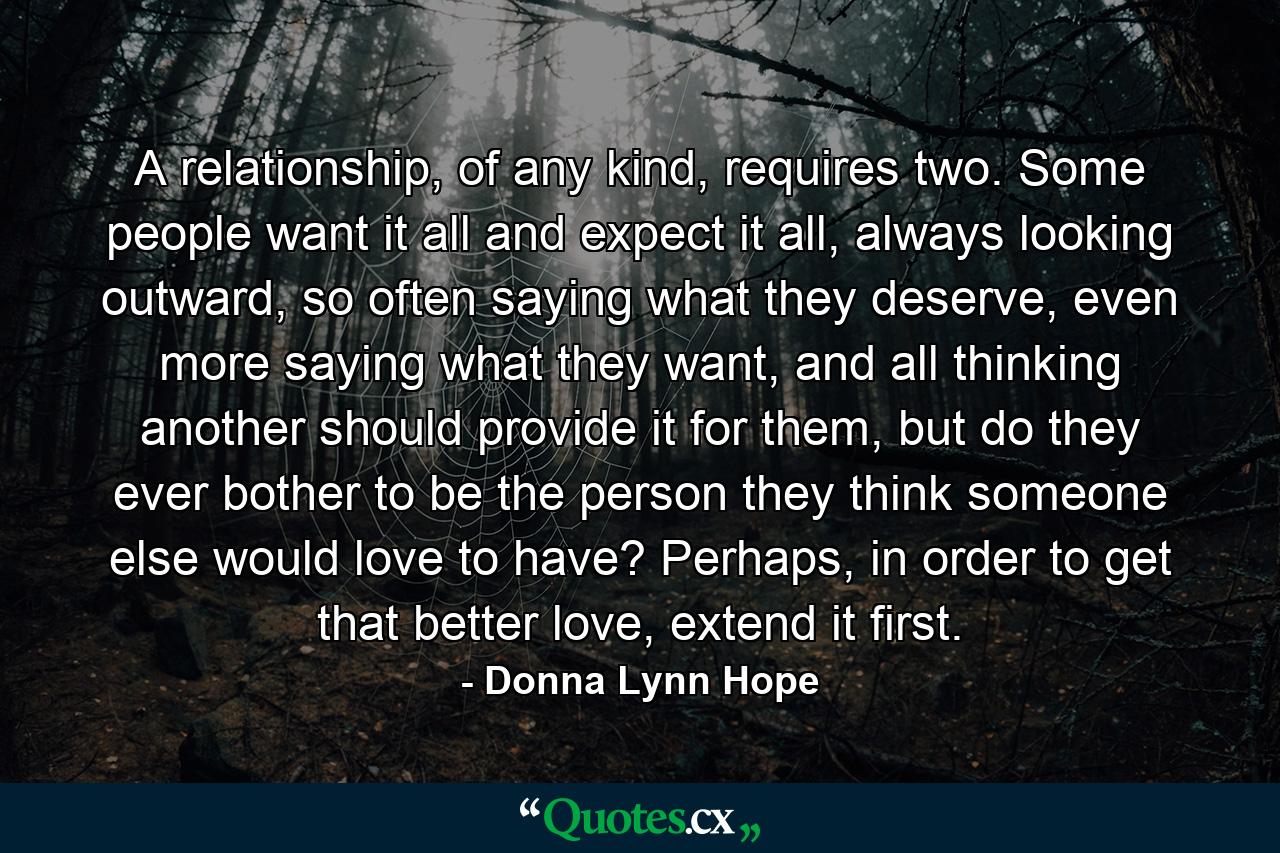 A relationship, of any kind, requires two. Some people want it all and expect it all, always looking outward, so often saying what they deserve, even more saying what they want, and all thinking another should provide it for them, but do they ever bother to be the person they think someone else would love to have? Perhaps, in order to get that better love, extend it first. - Quote by Donna Lynn Hope