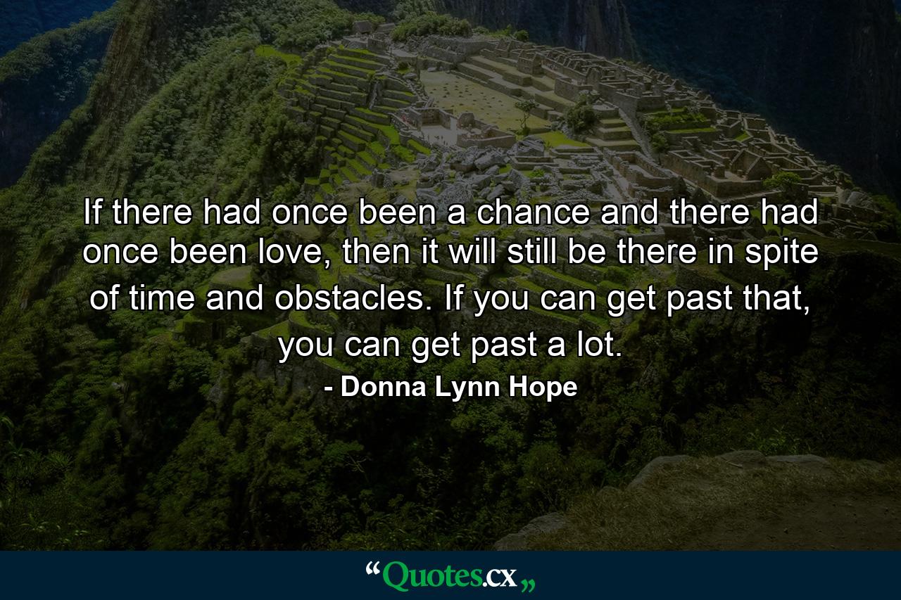 If there had once been a chance and there had once been love, then it will still be there in spite of time and obstacles. If you can get past that, you can get past a lot. - Quote by Donna Lynn Hope