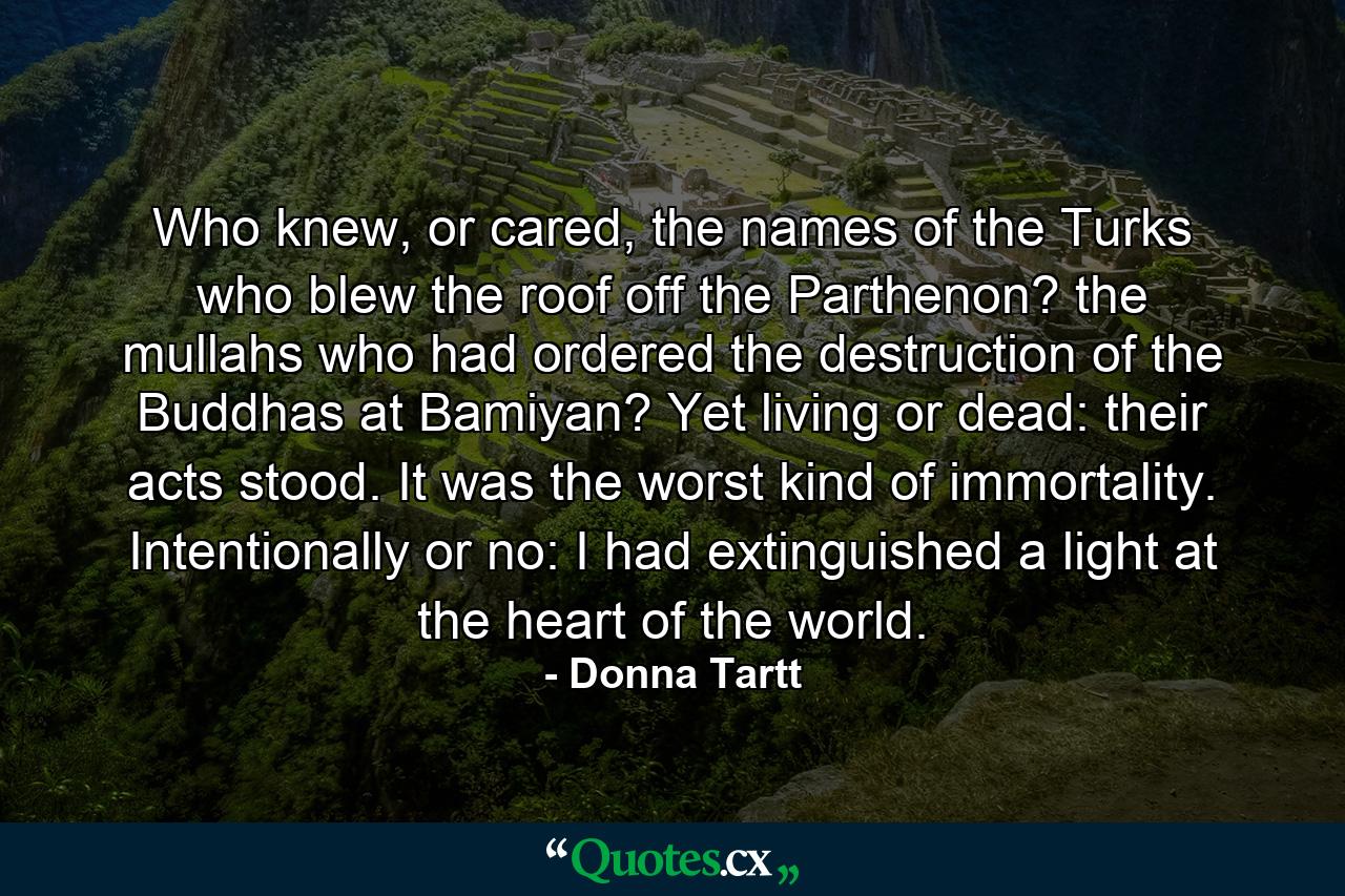 Who knew, or cared, the names of the Turks who blew the roof off the Parthenon? the mullahs who had ordered the destruction of the Buddhas at Bamiyan? Yet living or dead: their acts stood. It was the worst kind of immortality. Intentionally or no: I had extinguished a light at the heart of the world. - Quote by Donna Tartt